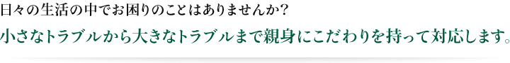 小さなトラブルから大きなトラブルまで親身にこだわりを持って対応します。